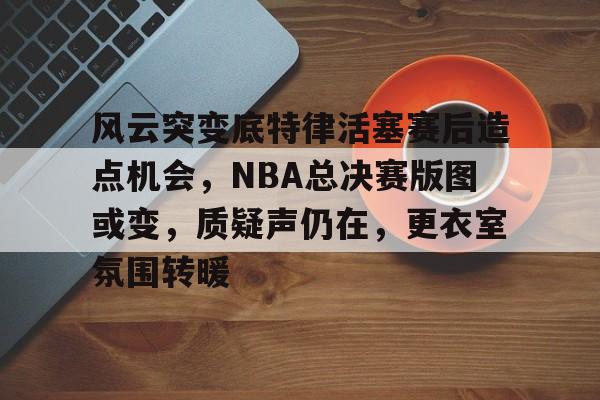 风云突变底特律活塞赛后造点机会，NBA总决赛版图或变，质疑声仍在，更衣室氛围转暖(卡莱尔时隔14年重回nba总决赛)-九游电竞